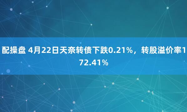 配操盘 4月22日天奈转债下跌0.21%，转股溢价率172.41%