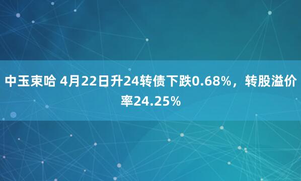 中玉束哈 4月22日升24转债下跌0.68%,转股溢价率24.25%