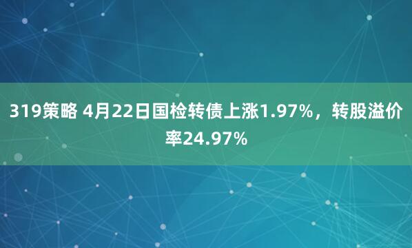 319策略 4月22日国检转债上涨1.97%,转股溢价率24.97%