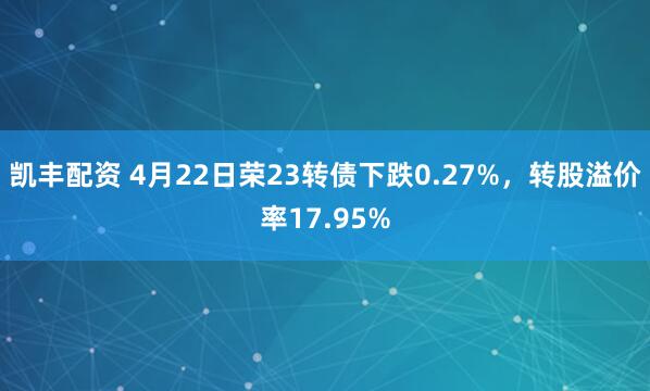 凯丰配资 4月22日荣23转债下跌0.27%,转股溢价率17.95%