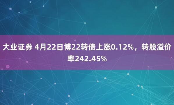 大业证券 4月22日博22转债上涨0.12%,转股溢价率242.45%