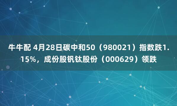 牛牛配 4月28日碳中和50(980021)指数跌1.15%,成份股钒钛股份(000629)领跌