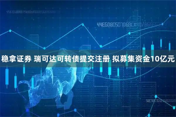 稳拿证券 瑞可达可转债提交注册 拟募集资金10亿元