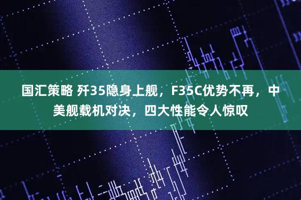 国汇策略 歼35隐身上舰,F35C优势不再,中美舰载机对决,四大性能令人惊叹