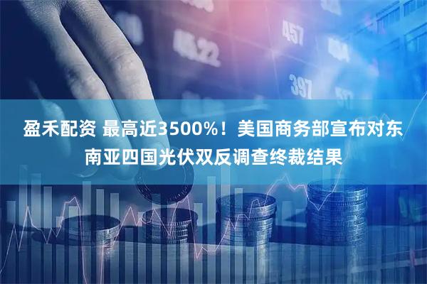 盈禾配资 最高近3500%！美国商务部宣布对东南亚四国光伏双反调查终裁结果