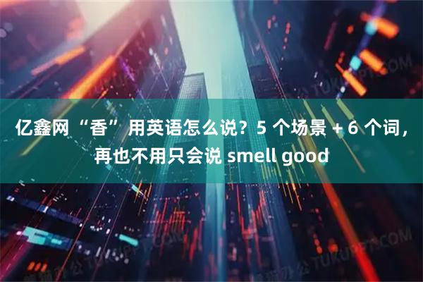 亿鑫网 “香” 用英语怎么说?5 个场景 + 6 个词,再也不用只会说 smell good