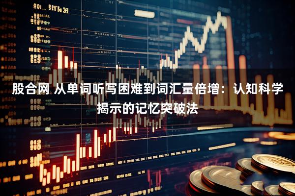 股合网 从单词听写困难到词汇量倍增:认知科学揭示的记忆突破法