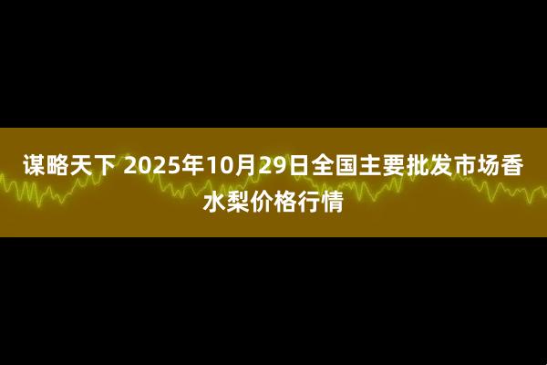 谋略天下 2025年10月29日全国主要批发市场香水梨价格行情
