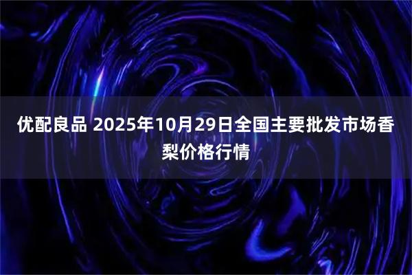 优配良品 2025年10月29日全国主要批发市场香梨价格行情