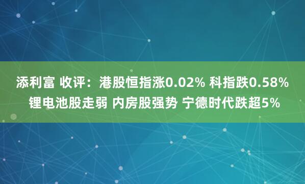 添利富 收评:港股恒指涨0.02% 科指跌0.58% 锂电池股走弱 内房股强势 宁德时代跌超5%