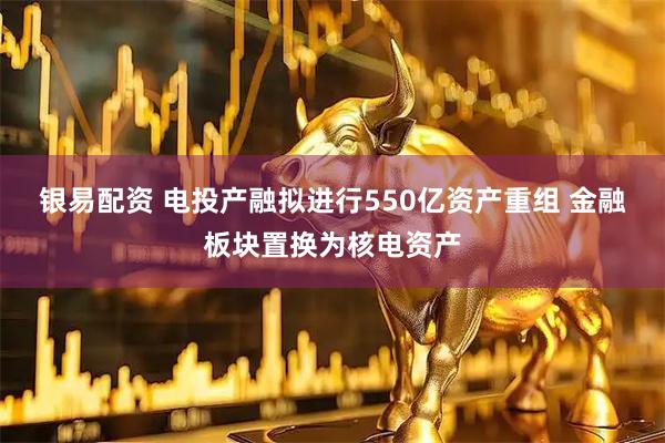银易配资 电投产融拟进行550亿资产重组 金融板块置换为核电资产