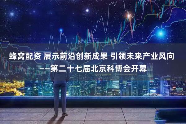 蜂窝配资 展示前沿创新成果 引领未来产业风向 ——第二十七届北京科博会开幕