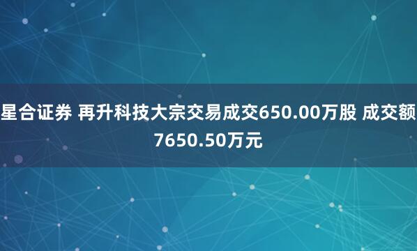 星合证券 再升科技大宗交易成交650.00万股 成交额7650.50万元