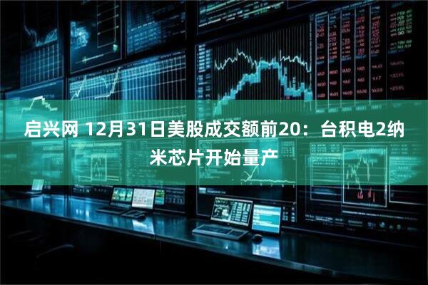 启兴网 12月31日美股成交额前20：台积电2纳米芯片开始量产