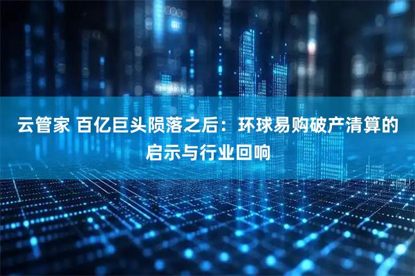 云管家 百亿巨头陨落之后:环球易购破产清算的启示与行业回响