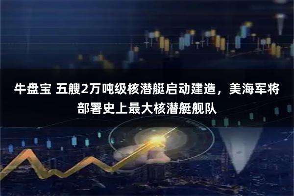 牛盘宝 五艘2万吨级核潜艇启动建造,美海军将部署史上最大核潜艇舰队