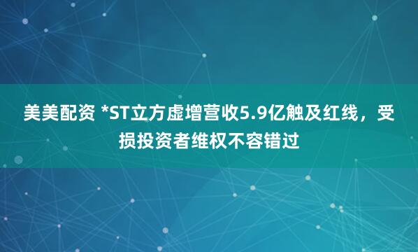 美美配资 *ST立方虚增营收5.9亿触及红线，受损投资者维权不容错过