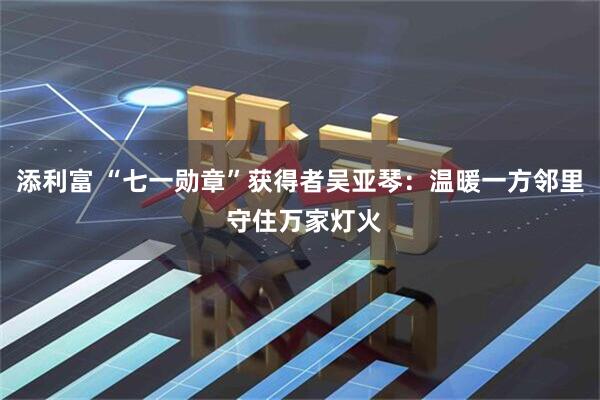 添利富 “七一勋章”获得者吴亚琴:温暖一方邻里 守住万家灯火