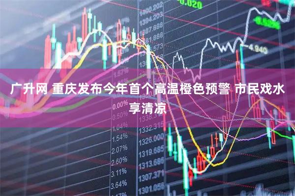 广升网 重庆发布今年首个高温橙色预警 市民戏水享清凉