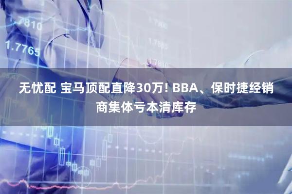 无忧配 宝马顶配直降30万! BBA、保时捷经销商集体亏本清库存