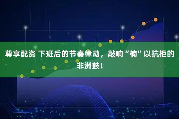 尊享配资 下班后的节奏律动，敲响“楠”以抗拒的非洲鼓！